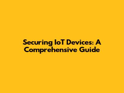 Securing IoT Devices: A Comprehensive Guide