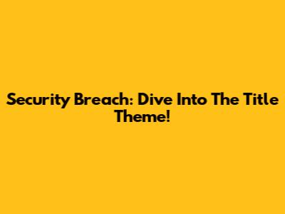 Security Breach: Dive Into The Title Theme!