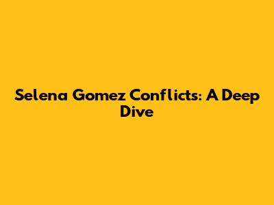 Selena Gomez Conflicts: A Deep Dive