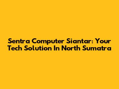 Sentra Computer Siantar: Your Tech Solution In North Sumatra