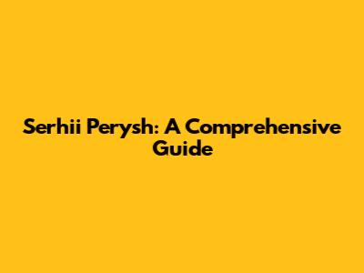 Serhii Perysh: A Comprehensive Guide
