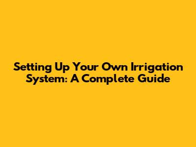 Setting Up Your Own Irrigation System: A Complete Guide