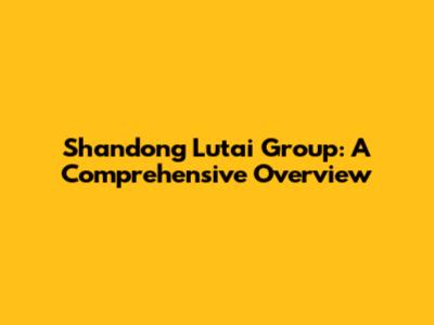 Shandong Lutai Group: A Comprehensive Overview