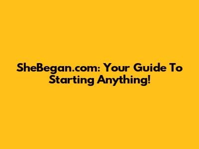 SheBegan.com: Your Guide To Starting Anything!
