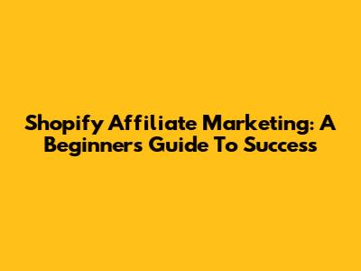 Shopify Affiliate Marketing: A Beginner's Guide To Success
