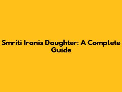 Smriti Irani's Daughter: A Complete Guide