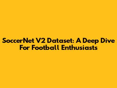 SoccerNet V2 Dataset: A Deep Dive For Football Enthusiasts