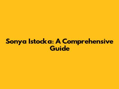 Sonya Istocka: A Comprehensive Guide