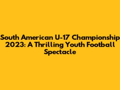 South American U-17 Championship 2023: A Thrilling Youth Football Spectacle