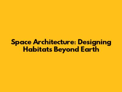 Space Architecture: Designing Habitats Beyond Earth