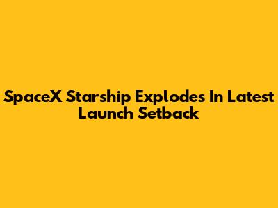 SpaceX Starship Explodes In Latest Launch Setback