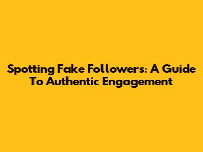 Spotting Fake Followers: A Guide To Authentic Engagement