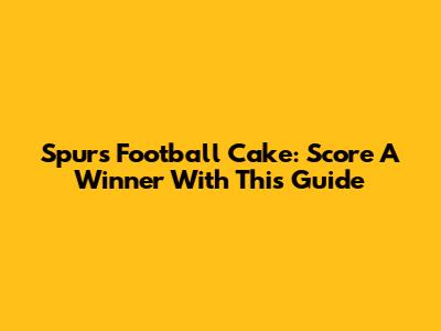 Spurs Football Cake: Score A Winner With This Guide