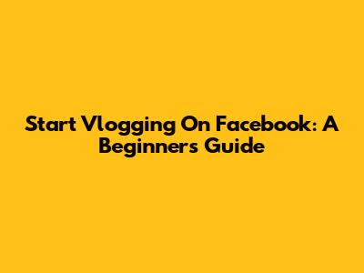 Start Vlogging On Facebook: A Beginner's Guide