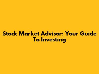 Stock Market Advisor: Your Guide To Investing