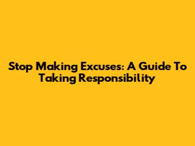Stop Making Excuses: A Guide To Taking Responsibility