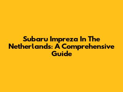 Subaru Impreza In The Netherlands: A Comprehensive Guide