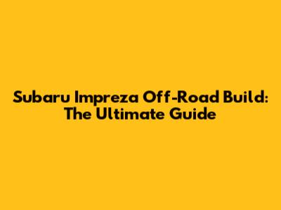 Subaru Impreza Off-Road Build: The Ultimate Guide