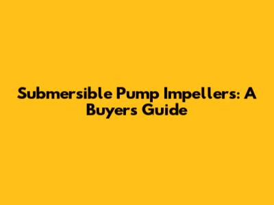 Submersible Pump Impellers: A Buyer's Guide