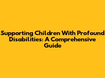 Supporting Children With Profound Disabilities: A Comprehensive Guide