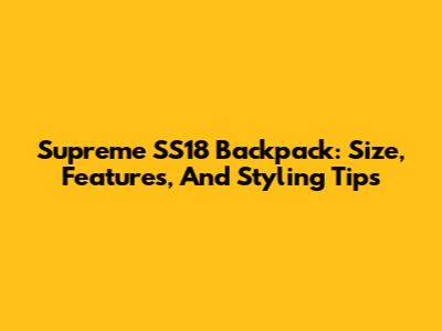 Supreme SS18 Backpack: Size, Features, And Styling Tips