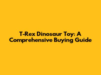 T-Rex Dinosaur Toy: A Comprehensive Buying Guide