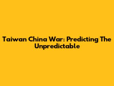 Taiwan China War: Predicting The Unpredictable