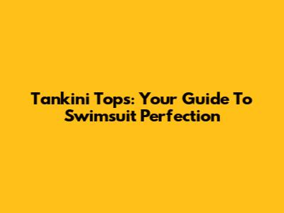 Tankini Tops: Your Guide To Swimsuit Perfection