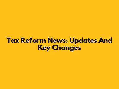 Tax Reform News: Updates And Key Changes