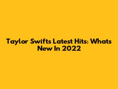 Taylor Swift's Latest Hits: What's New In 2022