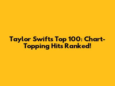 Taylor Swift's Top 100: Chart-Topping Hits Ranked!