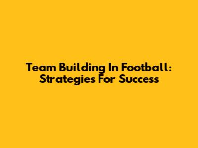 Team Building In Football: Strategies For Success