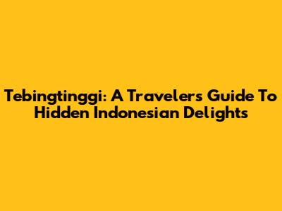 Tebingtinggi: A Traveler's Guide To Hidden Indonesian Delights