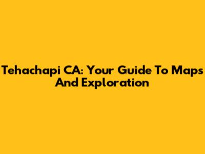 Tehachapi CA: Your Guide To Maps And Exploration