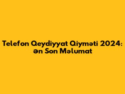 Telefon Qeydiyyat Qiyməti 2024: Ən Son Məlumat