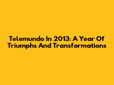 Telemundo In 2013: A Year Of Triumphs And Transformations