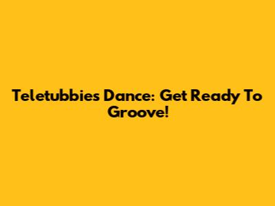 Teletubbies Dance: Get Ready To Groove!