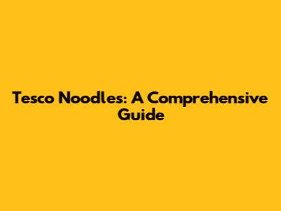 Tesco Noodles: A Comprehensive Guide