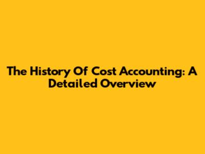 The History Of Cost Accounting: A Detailed Overview