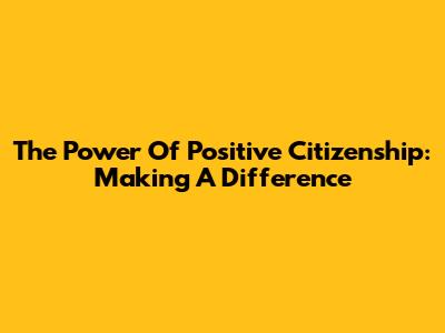The Power Of Positive Citizenship: Making A Difference