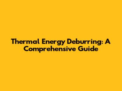 Thermal Energy Deburring: A Comprehensive Guide