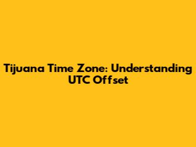 Tijuana Time Zone: Understanding UTC Offset