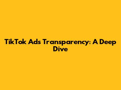 TikTok Ads Transparency: A Deep Dive