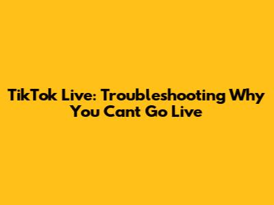 TikTok Live: Troubleshooting Why You Can't Go Live