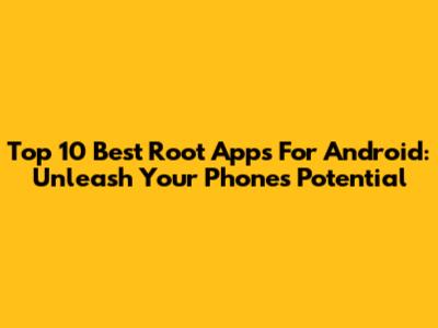 Top 10 Best Root Apps For Android: Unleash Your Phone's Potential
