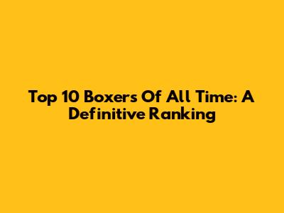 Top 10 Boxers Of All Time: A Definitive Ranking