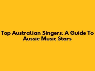 Top Australian Singers: A Guide To Aussie Music Stars