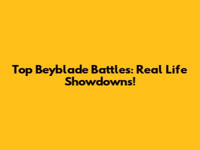 Top Beyblade Battles: Real Life Showdowns!