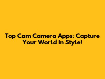Top Cam Camera Apps: Capture Your World In Style!