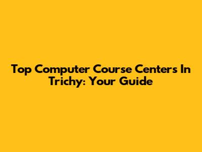 Top Computer Course Centers In Trichy: Your Guide